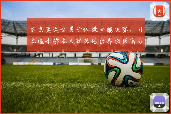 东京奥运会男子体操全能决赛，日本选手桥本大辉落地出界仍获高分遭质疑