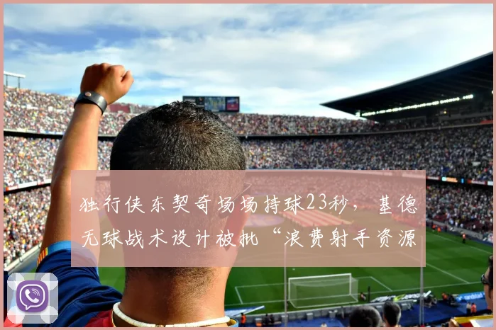独行侠东契奇场场持球23秒，基德无球战术设计被批“浪费射手资源”