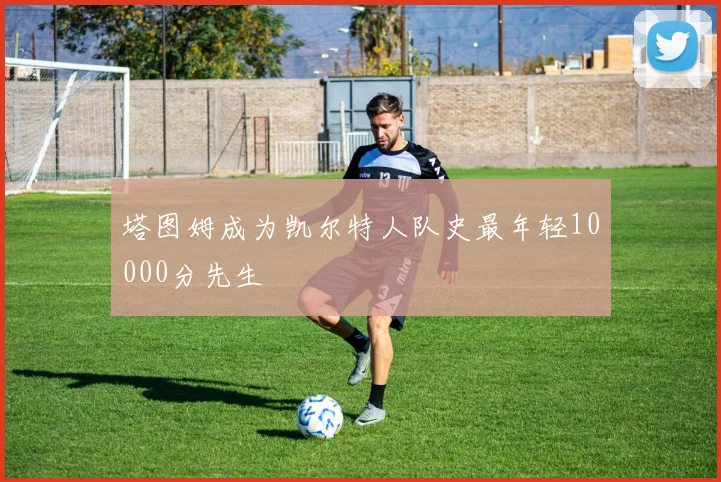 塔图姆成为凯尔特人队史最年轻10000分先生