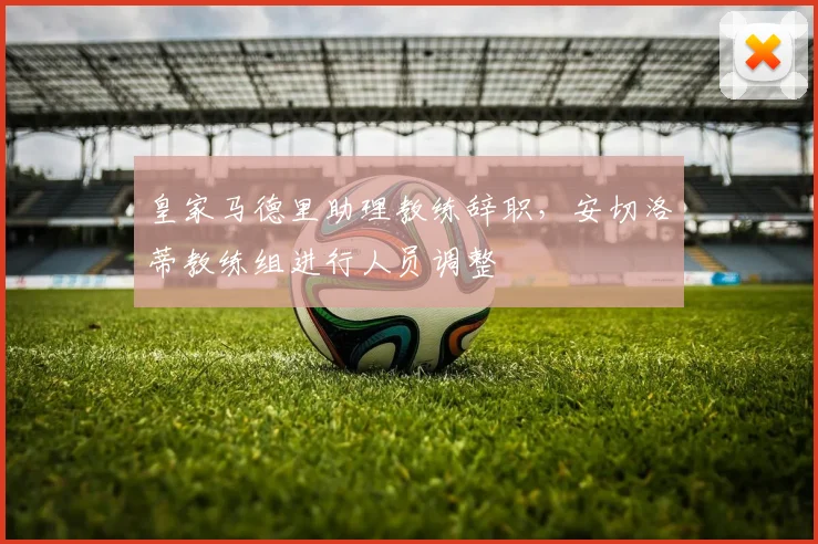 皇家马德里助理教练辞职，安切洛蒂教练组进行人员调整