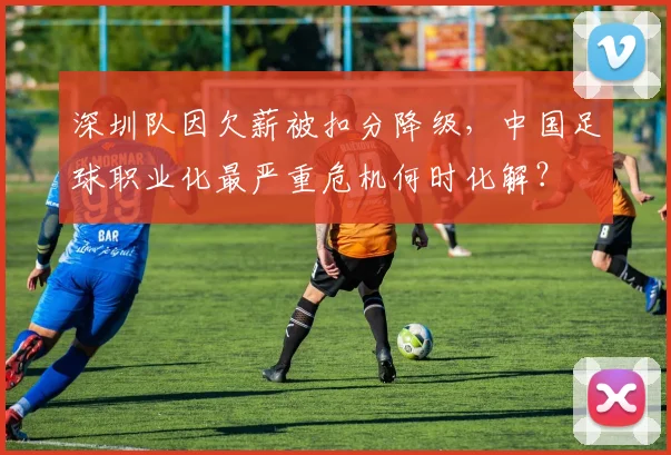 深圳队因欠薪被扣分降级，中国足球职业化最严重危机何时化解？