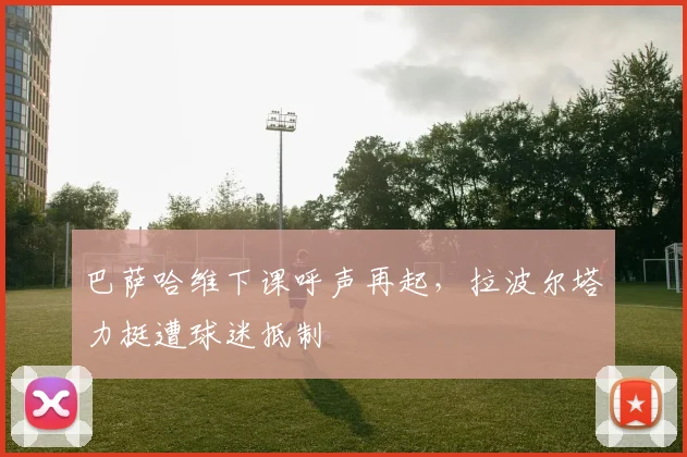 巴萨哈维下课呼声再起，拉波尔塔力挺遭球迷抵制