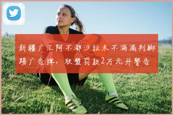 新疆广汇阿不都沙拉木不满漏判脚踢广告牌，联盟罚款2万元并警告