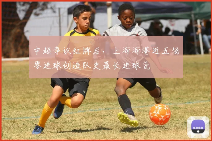 中超争议红牌后，上海海港近五场零进球创造队史最长进球荒